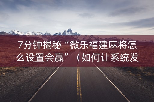 7分钟揭秘“微乐福建麻将怎么设置会赢”（如何让系统发好牌)