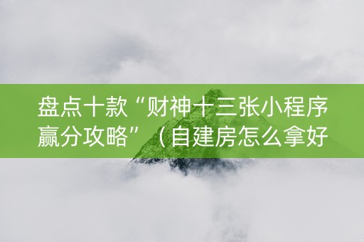 盘点十款“财神十三张小程序赢分攻略”（自建房怎么拿好牌)