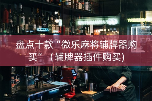 盘点十款“微乐麻将铺牌器购买”（辅牌器插件购买)
