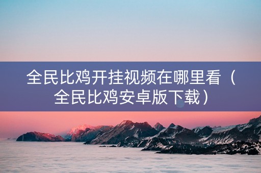 全民比鸡开挂视频在哪里看（全民比鸡安卓版下载）