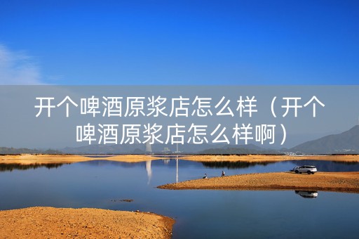 开个啤酒原浆店怎么样（开个啤酒原浆店怎么样啊）