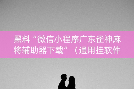 黑料“微信小程序广东雀神麻将辅助器下载”（通用挂软件多少钱)