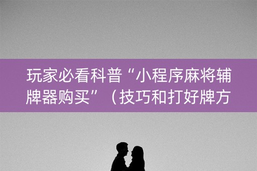 玩家必看科普“小程序麻将辅牌器购买”（技巧和打好牌方法)
