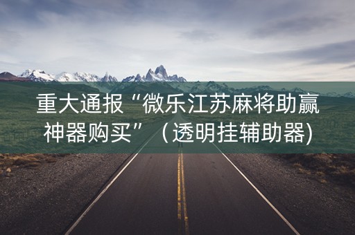重大通报“微乐江苏麻将助赢神器购买”（透明挂辅助器)