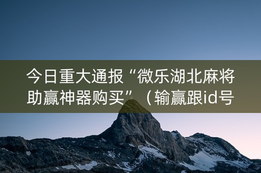 今日重大通报“微乐湖北麻将助赢神器购买”（输赢跟id号有关系吗)