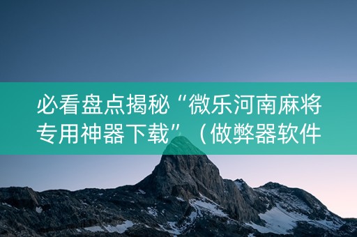 必看盘点揭秘“微乐河南麻将专用神器下载”（做弊器软件下载)