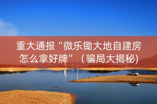 重大通报“微乐锄大地自建房怎么拿好牌”（骗局大揭秘)