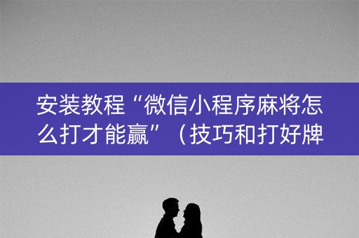 安装教程“微信小程序麻将怎么打才能赢”（技巧和打好牌方法)