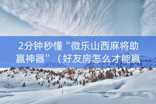 2分钟秒懂“微乐山西麻将助赢神器”（好友房怎么才能赢)