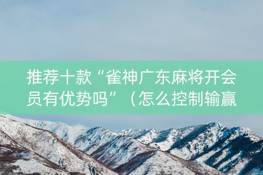 推荐十款“雀神广东麻将开会员有优势吗”（怎么控制输赢)