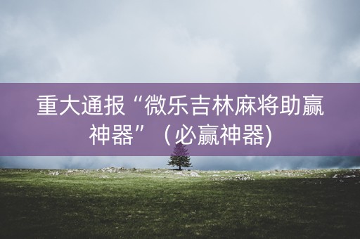 重大通报“微乐吉林麻将助赢神器”（必赢神器)