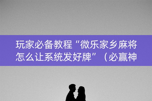 玩家必备教程“微乐家乡麻将怎么让系统发好牌”（必赢神器辅助器)