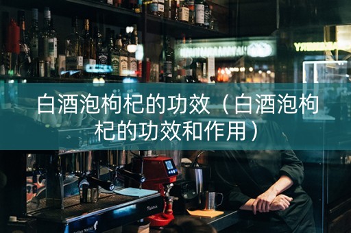 白酒泡枸杞的功效（白酒泡枸杞的功效和作用）