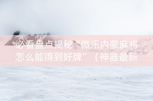 必看盘点揭秘“微乐内蒙麻将怎么能得到好牌”（神器最新免费)
