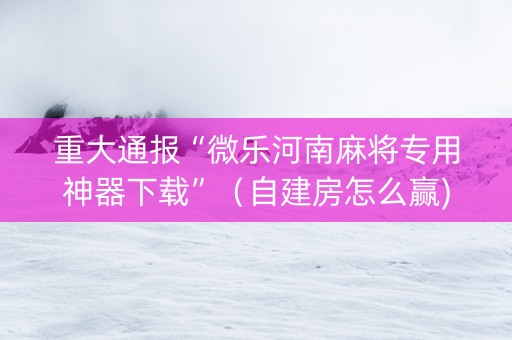 重大通报“微乐河南麻将专用神器下载”（自建房怎么赢)