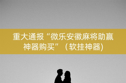 重大通报“微乐安徽麻将助赢神器购买”（软挂神器)