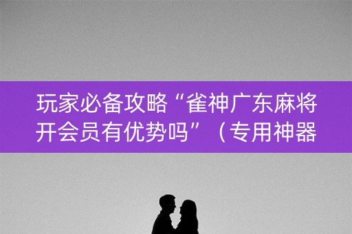 玩家必备攻略“雀神广东麻将开会员有优势吗”（专用神器)