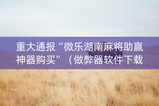重大通报“微乐湖南麻将助赢神器购买”（做弊器软件下载)