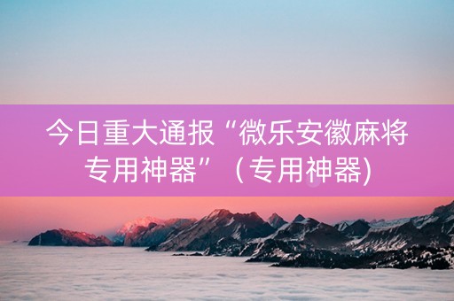 今日重大通报“微乐安徽麻将专用神器”（专用神器)