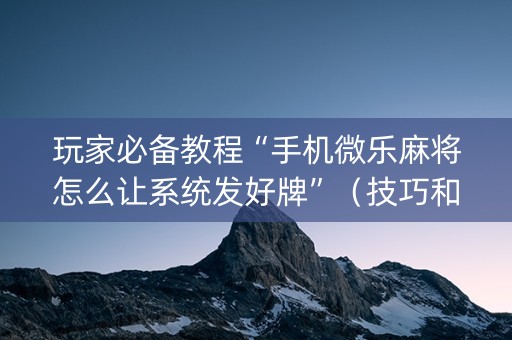 玩家必备教程“手机微乐麻将怎么让系统发好牌”（技巧和打好牌方法)