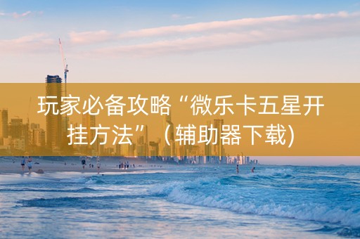 玩家必备攻略“微乐卡五星开挂方法”（辅助器下载)