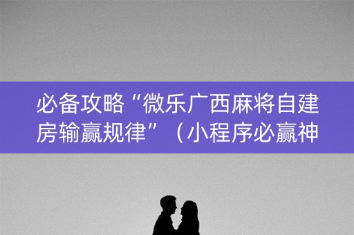 必备攻略“微乐广西麻将自建房输赢规律”（小程序必赢神器)