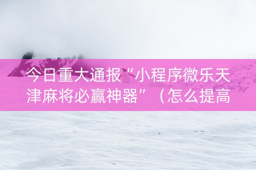 今日重大通报“小程序微乐天津麻将必赢神器”（怎么提高胜率)