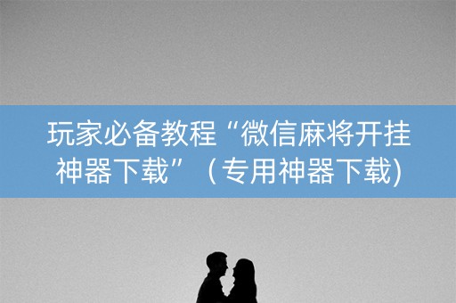 玩家必备教程“微信麻将开挂神器下载”（专用神器下载)