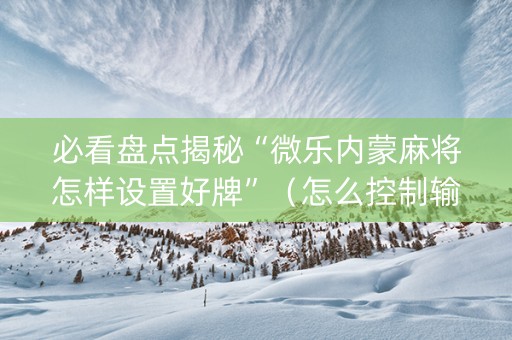 必看盘点揭秘“微乐内蒙麻将怎样设置好牌”（怎么控制输赢)