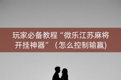 玩家必备教程“微乐江苏麻将开挂神器”（怎么控制输赢)
