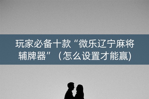 玩家必备十款“微乐辽宁麻将辅牌器”（怎么设置才能赢)