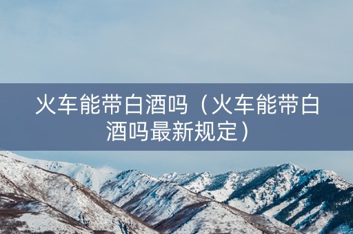 火车能带白酒吗（火车能带白酒吗最新规定）