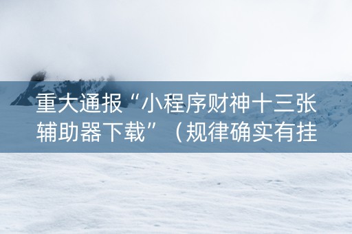 重大通报“小程序财神十三张辅助器下载”（规律确实有挂)