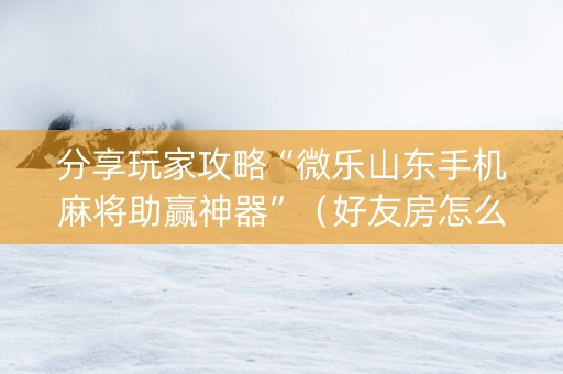 分享玩家攻略“微乐山东手机麻将助赢神器”（好友房怎么才能赢)
