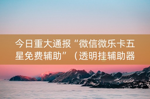 今日重大通报“微信微乐卡五星免费辅助”（透明挂辅助器)