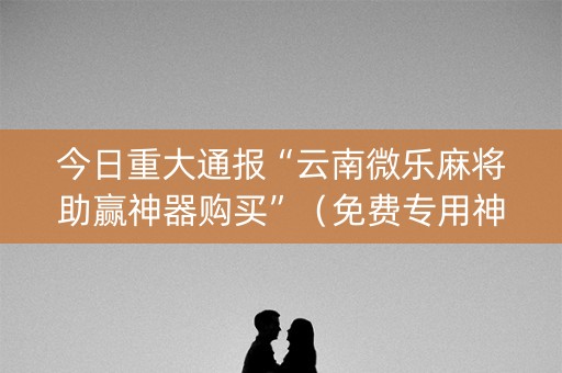 今日重大通报“云南微乐麻将助赢神器购买”（免费专用神器)