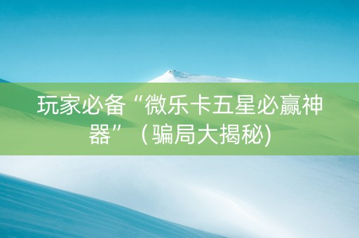 玩家必备“微乐卡五星必赢神器”（骗局大揭秘)