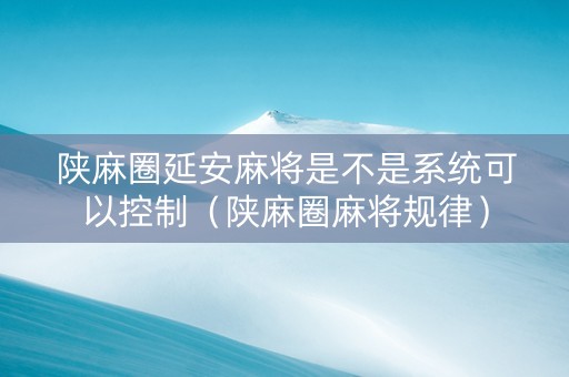 陕麻圈延安麻将是不是系统可以控制（陕麻圈麻将规律）
