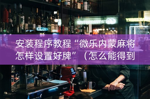 安装程序教程“微乐内蒙麻将怎样设置好牌”（怎么能得到好牌)
