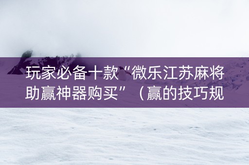 玩家必备十款“微乐江苏麻将助赢神器购买”（赢的技巧规律)