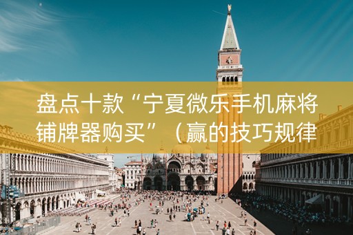 盘点十款“宁夏微乐手机麻将铺牌器购买”（赢的技巧规律)