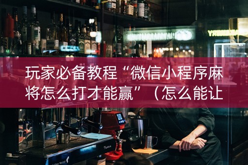 玩家必备教程“微信小程序麻将怎么打才能赢”（怎么能让牌好一点)