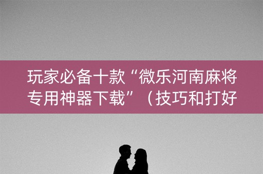 玩家必备十款“微乐河南麻将专用神器下载”（技巧和打好牌方法)