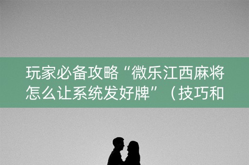 玩家必备攻略“微乐江西麻将怎么让系统发好牌”（技巧和打好牌方法)