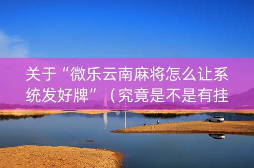 关于“微乐云南麻将怎么让系统发好牌”（究竟是不是有挂)