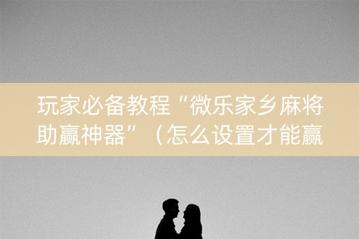 玩家必备教程“微乐家乡麻将助赢神器”（怎么设置才能赢)