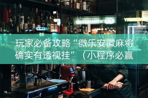 玩家必备攻略“微乐安徽麻将确实有透视挂”（小程序必赢神器)