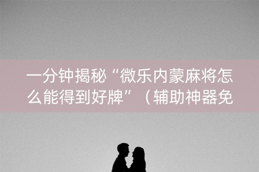 一分钟揭秘“微乐内蒙麻将怎么能得到好牌”（辅助神器免费)