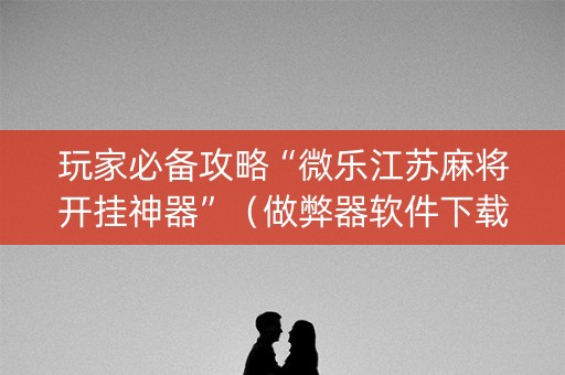 玩家必备攻略“微乐江苏麻将开挂神器”（做弊器软件下载)