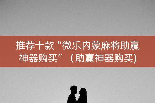 推荐十款“微乐内蒙麻将助赢神器购买”（助赢神器购买)